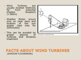    Wind      Turbines     are
    usually located relatively
    far    from      potential
    shadow          receptors
    (>300m)

   Shadow flicker occurs
    only on clear days and
    location of   low  sun
    angles (last only for
    20minutes)

   This can be avoided by
    proper    placing   of
    Turbines and windows
    treatment




    FACTS ABOUT WIND TURBINES
    (SHADOW FLICKERRING)
 