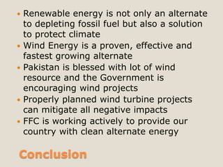    Renewable energy is not only an alternate
    to depleting fossil fuel but also a solution
    to protect climate
   Wind Energy is a proven, effective and
    fastest growing alternate
   Pakistan is blessed with lot of wind
    resource and the Government is
    encouraging wind projects
   Properly planned wind turbine projects
    can mitigate all negative impacts
   FFC is working actively to provide our
    country with clean alternate energy

Conclusion
 