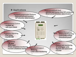  Applications                                Short-circuit/Earth fault
                                                       - definite and inverse time O/C protection
             Isolated/Compensated Systems              - Short-circuit direction determination
              - Wattmetrical and transient                ...
                G/F direction determination


Autoreclosing Control
- multiple 3p,
- with sync-check
  ...

                                                                          System-Decoupling
Protective Signaling                                                      - Over/underfrequency
- Pilot wires                                                             - Over/undervoltage
- InterMiCOM                                                              - Directional power
   ...                                                                      ...
    Monitoring
    - CB wear                                                         Control
    - MCB input                                                       - Control and monitoring
    - Phase sequence monitoring                                         of switchgear units
    - Current unbalance monitor.   Operational support                - Signals and commands
      ...                          - Metering                         - Counter
                                   - Limit value monitoring             ...
                                     ...
 