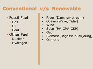 Conventional v/s Renewable
    Fossil Fuel   •   River (Dam, on-stream)
     ◦ Gas         •   Ocean (Wave, Tidal)
     ◦ Oil         •   Wind
     ◦ Coal        •   Solar (PV, CPV, CSP)
                   •   Geo
    Other Fuel    •   Biomass(Bagasse,husk,dung)
     ◦ Nuclear     •   Osmotic
     ◦ Hydrogen
 
