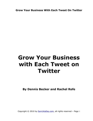 Grow Your Business With Each Tweet On Twitter




 Grow Your Business
 with Each Tweet on
       Twitter


     By Dennis Becker and Rachel Rofe




 Copyright © 2010 by Earn1KaDay.com, all rights reserved – Page 1
 