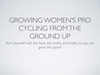 GROWING WOMEN’S PRO
CYCLING FROMTHE
GROUND UP
Arm yourself with the facts, the myths, and truths so you can
grow the sport!
 