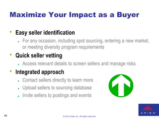 Maximize Your Impact as a Buyer

     •   Easy seller identification
            For any occasion, including spot sourcing, entering a new market,
             or meeting diversity program requirements
     •   Quick seller vetting
            Access relevant details to screen sellers and manage risks
     •   Integrated approach
            Contact sellers directly to learn more
            Upload sellers to sourcing database
            Invite sellers to postings and events


18                                © 2012 Ariba, Inc. All rights reserved.
 