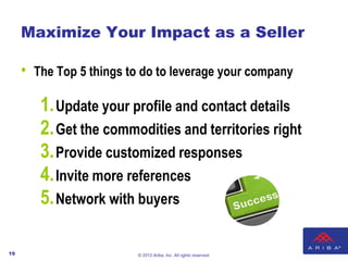 Maximize Your Impact as a Seller

     •   The Top 5 things to do to leverage your company

          1. Update your profile and contact details
          2. Get the commodities and territories right
          3. Provide customized responses
          4. Invite more references
          5. Network with buyers

19                         © 2012 Ariba, Inc. All rights reserved.
 