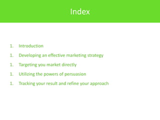 Index


1.   Introduction
1.   Developing an effective marketing strategy
1.   Targeting you market directly
1.   Utilizing the powers of persuasion
1.   Tracking your result and refine your approach
 