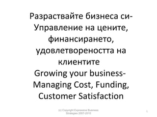 Разраствайте бизнеса сиУправление на цените,
финансирането,
удовлетвореността на
клиентите
Growing your businessManaging Cost, Funding,
Customer Satisfaction
(c) Copyright Expressive Business
Strategies 2007-2010

1

 
