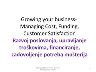 Growing your businessManaging Cost, Funding,
Customer Satisfaction
Razvoj poslovanja, upravljanje
troškovima, financiranje,
zadovoljenje potreba mušterija
(c) Copyright Expressive Business
Strategies 2007-2010

1

 