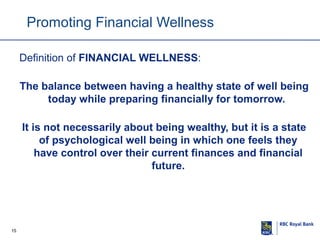 Promoting Financial Wellness
Definition of FINANCIAL WELLNESS:
The balance between having a healthy state of well being
today while preparing financially for tomorrow.
It is not necessarily about being wealthy, but it is a state
of psychological well being in which one feels they
have control over their current finances and financial
future.

15

 