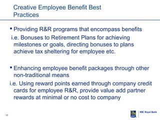 Creative Employee Benefit Best
Practices
 Providing R&R programs that encompass benefits
i.e. Bonuses to Retirement Plans for achieving
milestones or goals, directing bonuses to plans
achieve tax sheltering for employee etc.
 Enhancing employee benefit packages through other
non-traditional means
i.e. Using reward points earned through company credit
cards for employee R&R, provide value add partner
rewards at minimal or no cost to company
17

 
