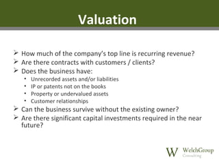Valuation
 How much of the company’s top line is recurring revenue?
 Are there contracts with customers / clients?
 Does the business have:
•
•
•
•

Unrecorded assets and/or liabilities
IP or patents not on the books
Property or undervalued assets
Customer relationships

 Can the business survive without the existing owner?
 Are there significant capital investments required in the near
future?

 