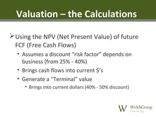 Valuation – the Calculations
 Using the NPV (Net Present Value) of future
FCF (Free Cash Flows)
• Assumes a discount “risk factor” depends on
business (from 25% - 40%)
• Brings cash flows into current $’s
• Generate a “Terminal” value
• Brings into current dollars (40% - 50% discount)

 
