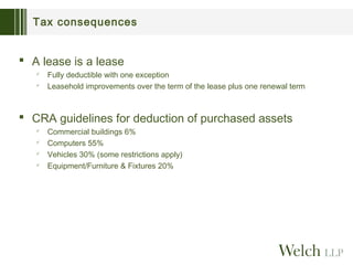 Tax consequences

 A lease is a lease



Fully deductible with one exception
Leasehold improvements over the term of the lease plus one renewal term

 CRA guidelines for deduction of purchased assets





Commercial buildings 6%
Computers 55%
Vehicles 30% (some restrictions apply)
Equipment/Furniture & Fixtures 20%

 