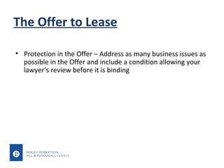The Offer to Lease
• Protection in the Offer – Address as many business issues as
possible in the Offer and include a condition allowing your
lawyer’s review before it is binding

 