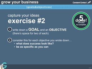 © 2013
grow your business
exercise #2
capture your ideas
write down a GOAL and an OBJECTIVE
(there’s space for two of each)
1
2 consider this for each objective you wrote down…
• what does success look like?
• be as specific as you can
minutes
to complete
5done!
titleintromarketing[goals&objectives]campaigns&channelsresults
 