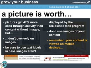 © 2013
grow your business
• pictures get 47% more
click-through activity than
content without images,
but…
• …don’t over-rely on
images
• be sure to use text labels
in case images aren’t
displayed by the
recipient’s mail program
• don’t use images of your
content
• remember: your content is
viewed on mobile
devices…
a picture is worth…
titleintromarketinggoals&objectives [campaigns&channels]results
 