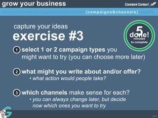 © 2013
grow your business
select 1 or 2 campaign types you
might want to try (you can choose more later)
what might you write about and/or offer?
• what action would people take?
which channels make sense for each?
• you can always change later, but decide
now which ones you want to try
1
2
3
exercise #3
capture your ideas
minutes
to complete
5done!
titleintromarketinggoals&objectives [campaigns&channels]results
 