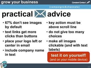 © 2013
grow your business
practical advice
• 67% don’t see images
by default
• text links get more
clicks than buttons
• place your logo left or
center in email
• include company name
in text
• key action must be
above scroll line
• do not give too many
choices
• make all images
clickable (and with text
labels)
test it on yourself!
(and on your mobile device)
titleintromarketinggoals&objectives [campaigns&channels]results
 