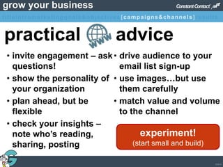 © 2013
grow your business
practical advice
• invite engagement – ask
questions!
• show the personality of
your organization
• plan ahead, but be
flexible
• check your insights –
note who’s reading,
sharing, posting
• drive audience to your
email list sign-up
• use images…but use
them carefully
• match value and volume
to the channel
experiment!
(start small and build)
titleintromarketinggoals&objectives [campaigns&channels]results
 