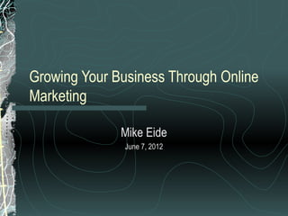 Growing Your Business Through Online
Marketing
Mike Eide
June 7, 2012

 