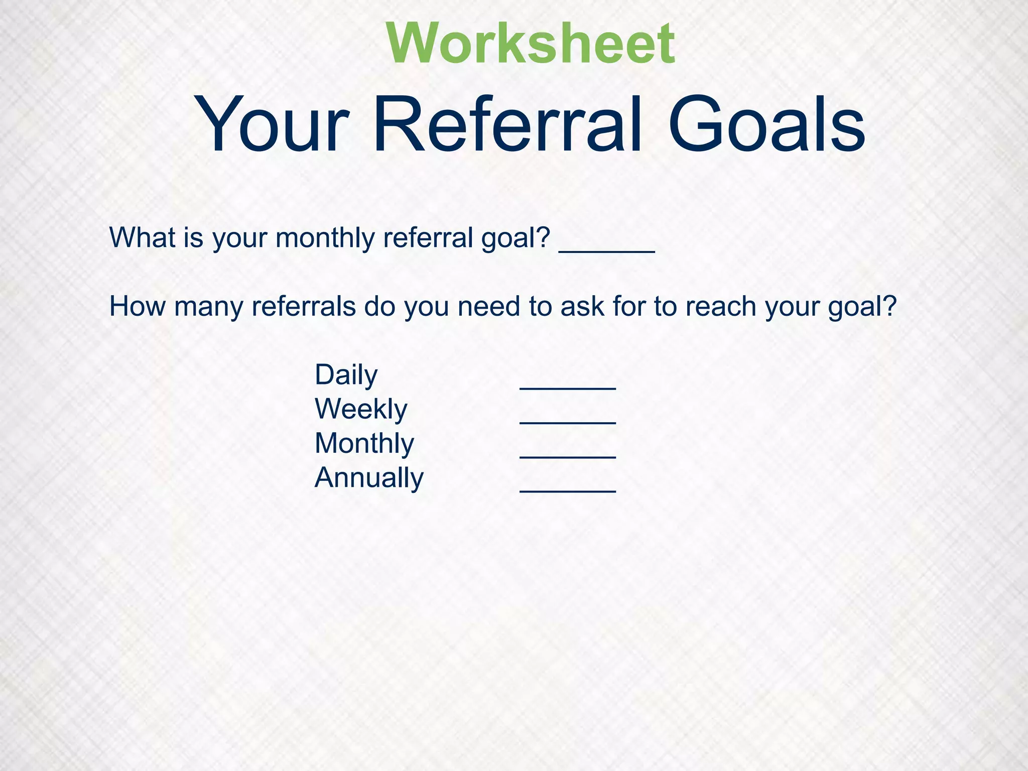 Worksheet
Your Referral Goals
What is your monthly referral goal? ______
How many referrals do you need to ask for to reach your goal?
Daily ______
Weekly ______
Monthly ______
Annually ______
 