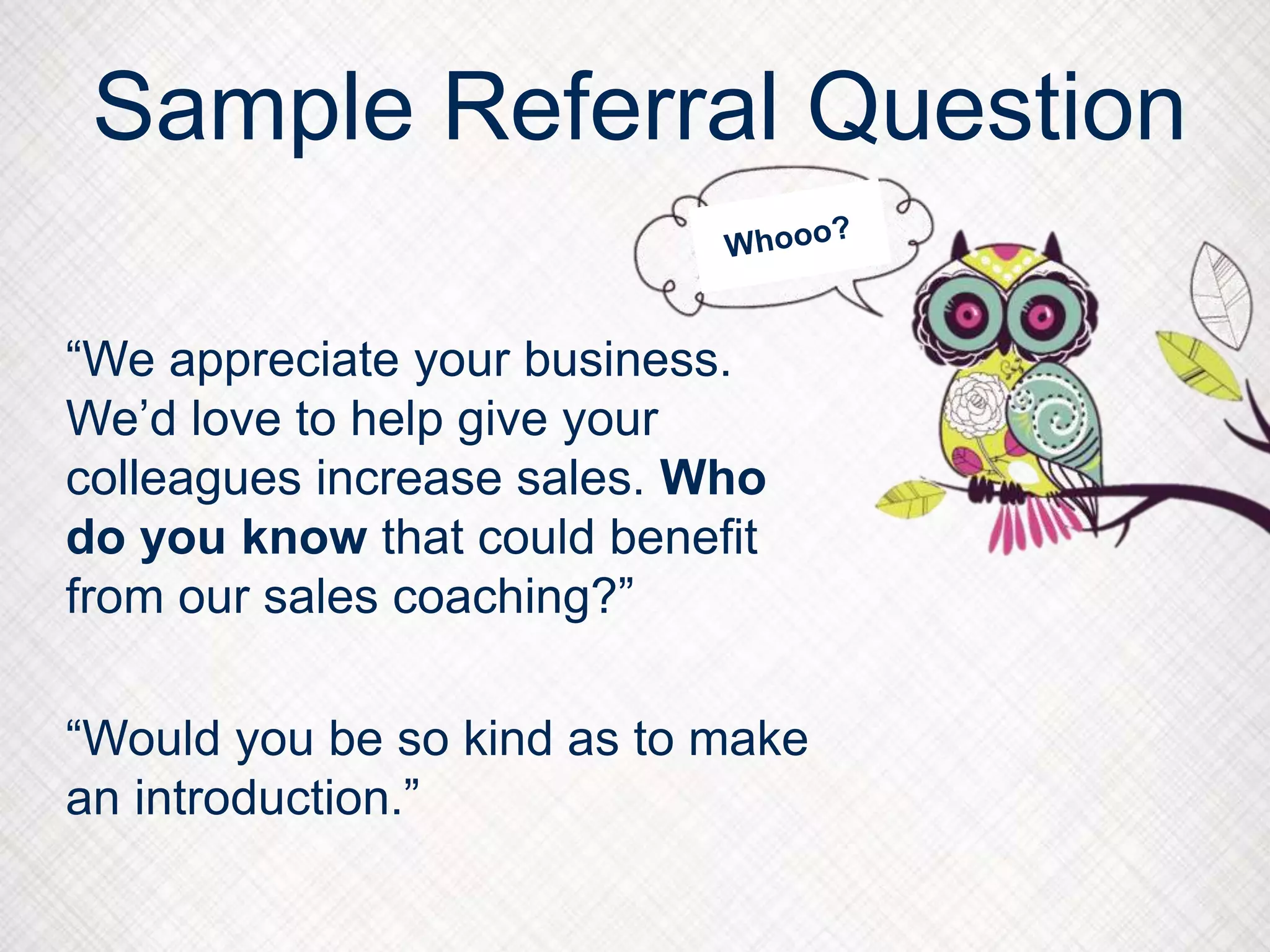 Sample Referral Question
“We appreciate your business.
We’d love to help give your
colleagues increase sales. Who
do you know that could benefit
from our sales coaching?”
“Would you be so kind as to make
an introduction.”
 