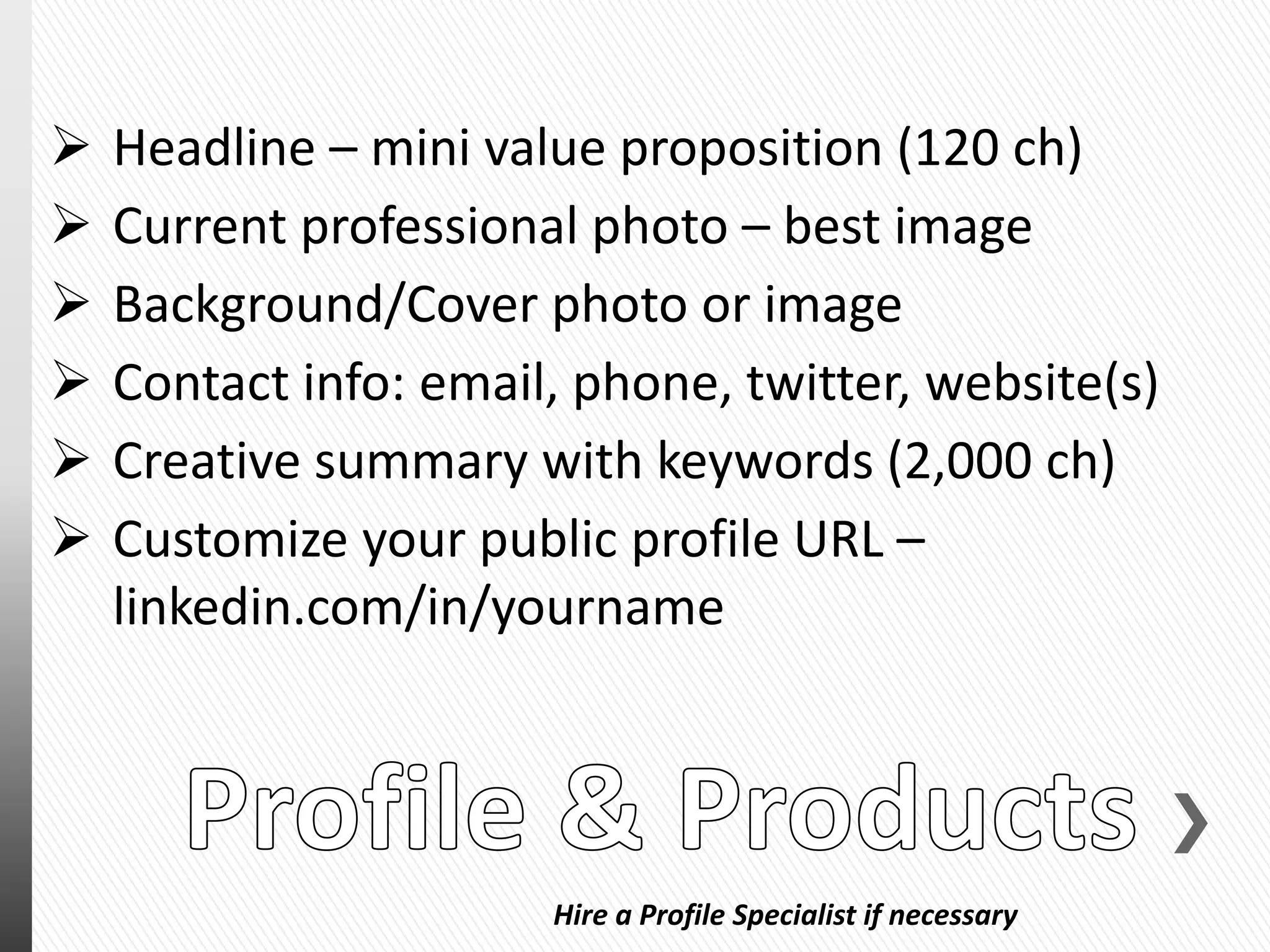 Hire a Profile Specialist if necessary
 Headline – mini value proposition (120 ch)
 Current professional photo – best image
 Background/Cover photo or image
 Contact info: email, phone, twitter, website(s)
 Creative summary with keywords (2,000 ch)
 Customize your public profile URL –
linkedin.com/in/yourname
 