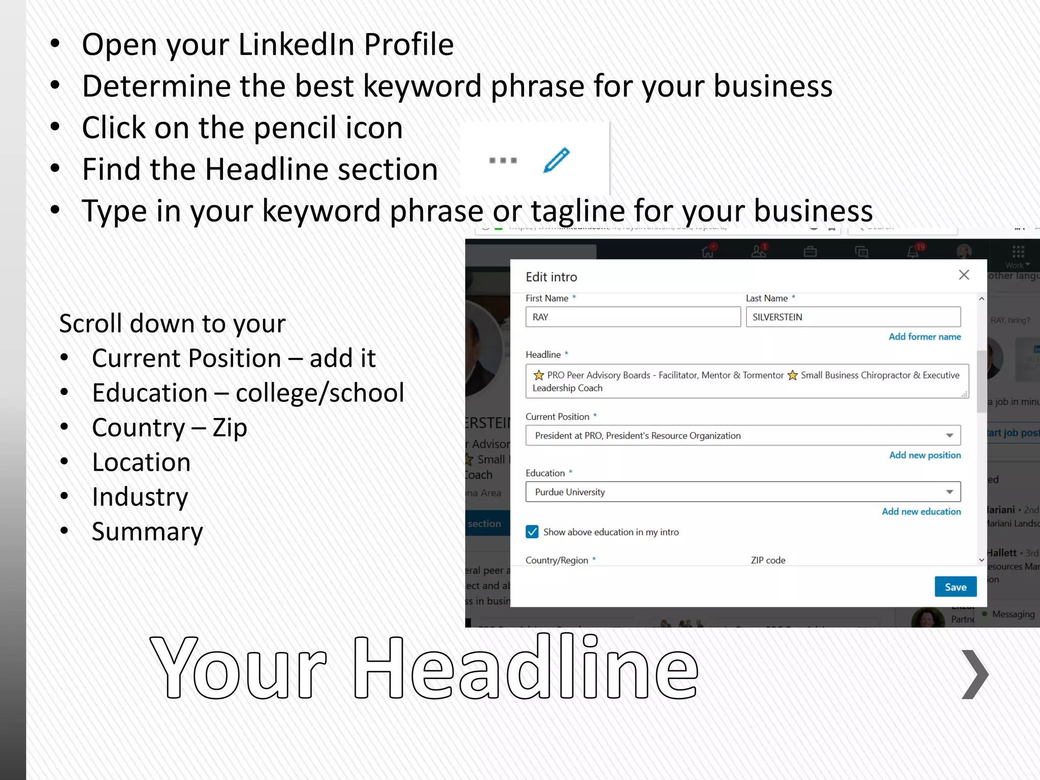 • Open your LinkedIn Profile
• Determine the best keyword phrase for your business
• Click on the pencil icon
• Find the Headline section
• Type in your keyword phrase or tagline for your business
Scroll down to your
• Current Position – add it
• Education – college/school
• Country – Zip
• Location
• Industry
• Summary
 