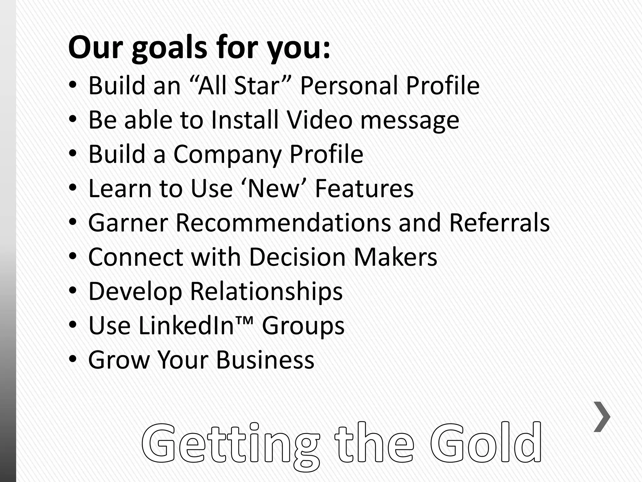 Our goals for you:
• Build an “All Star” Personal Profile
• Be able to Install Video message
• Build a Company Profile
• Learn to Use ‘New’ Features
• Garner Recommendations and Referrals
• Connect with Decision Makers
• Develop Relationships
• Use LinkedIn™ Groups
• Grow Your Business
 