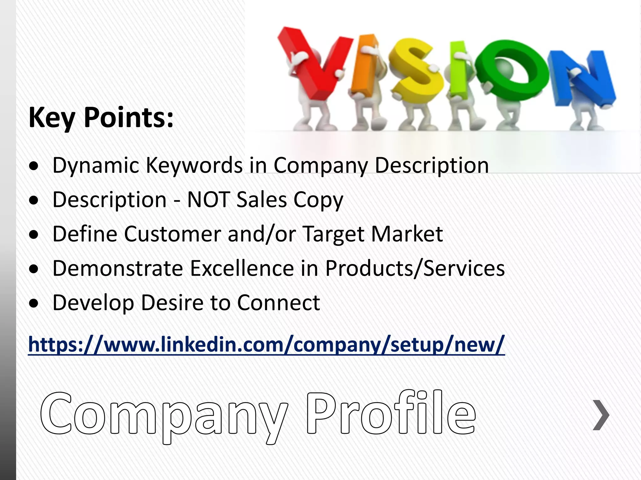 Key Points:
 Dynamic Keywords in Company Description
 Description - NOT Sales Copy
 Define Customer and/or Target Market
 Demonstrate Excellence in Products/Services
 Develop Desire to Connect
https://www.linkedin.com/company/setup/new/
 