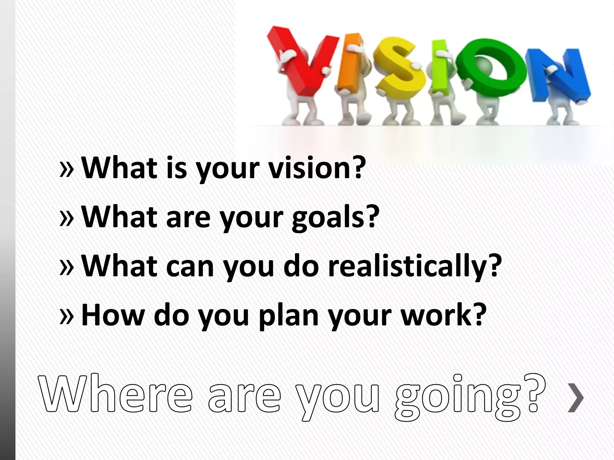»What is your vision?
»What are your goals?
»What can you do realistically?
»How do you plan your work?
 