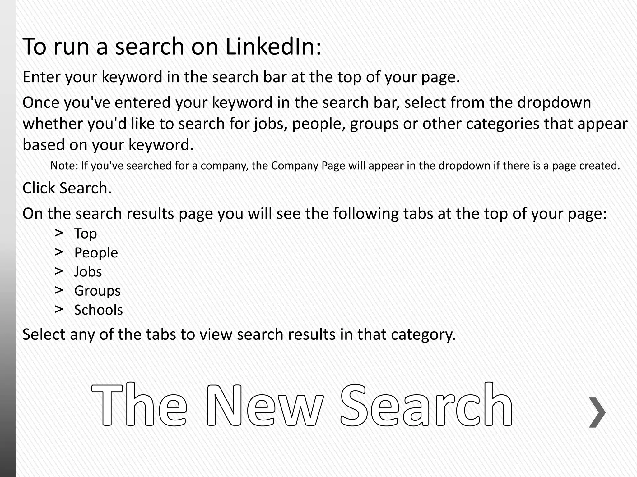 To run a search on LinkedIn:
Enter your keyword in the search bar at the top of your page.
Once you've entered your keyword in the search bar, select from the dropdown
whether you'd like to search for jobs, people, groups or other categories that appear
based on your keyword.
Note: If you've searched for a company, the Company Page will appear in the dropdown if there is a page created.
Click Search.
On the search results page you will see the following tabs at the top of your page:
˃ Top
˃ People
˃ Jobs
˃ Groups
˃ Schools
Select any of the tabs to view search results in that category.
 