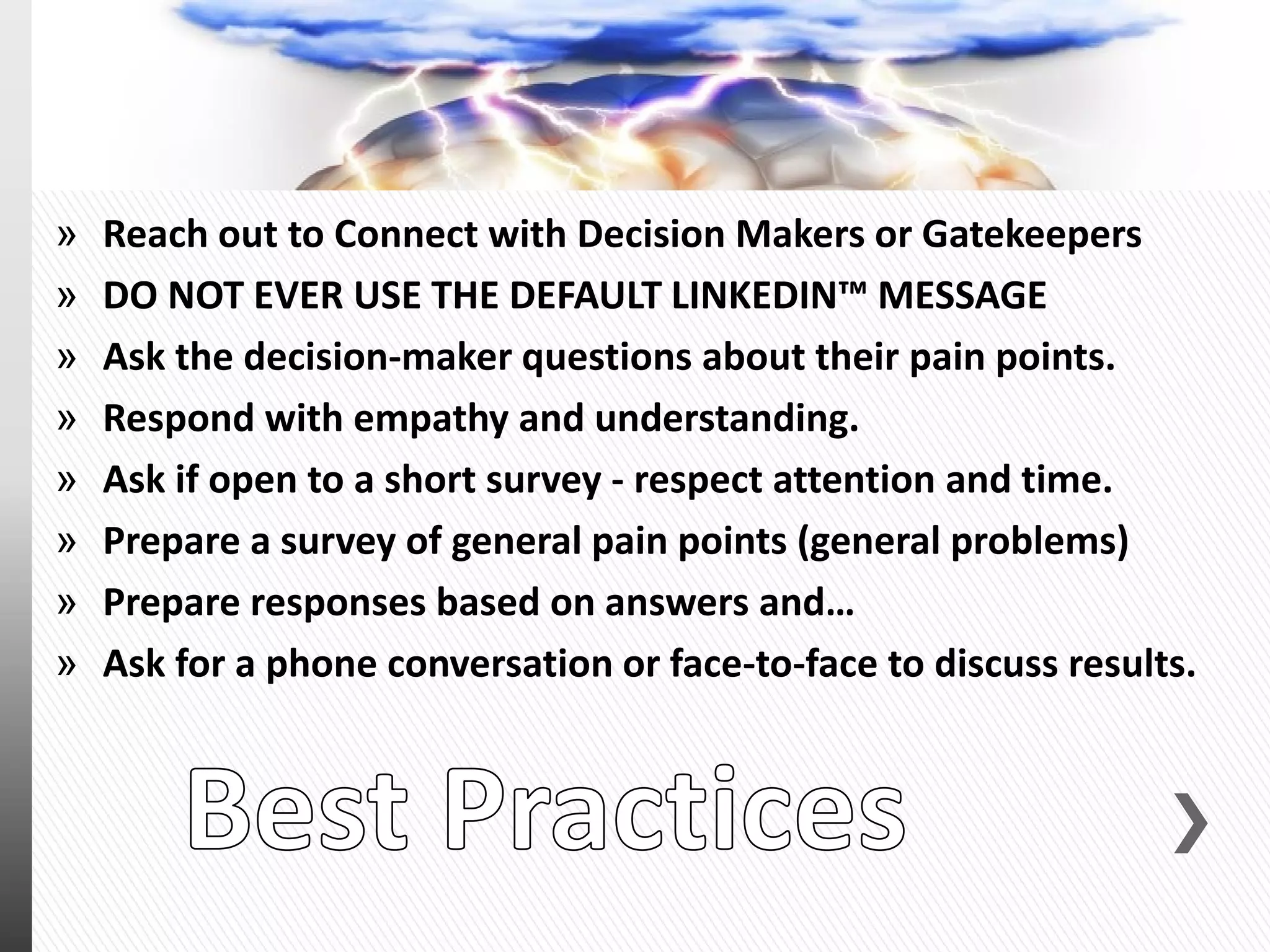 » Reach out to Connect with Decision Makers or Gatekeepers
» DO NOT EVER USE THE DEFAULT LINKEDIN™ MESSAGE
» Ask the decision-maker questions about their pain points.
» Respond with empathy and understanding.
» Ask if open to a short survey - respect attention and time.
» Prepare a survey of general pain points (general problems)
» Prepare responses based on answers and…
» Ask for a phone conversation or face-to-face to discuss results.
 