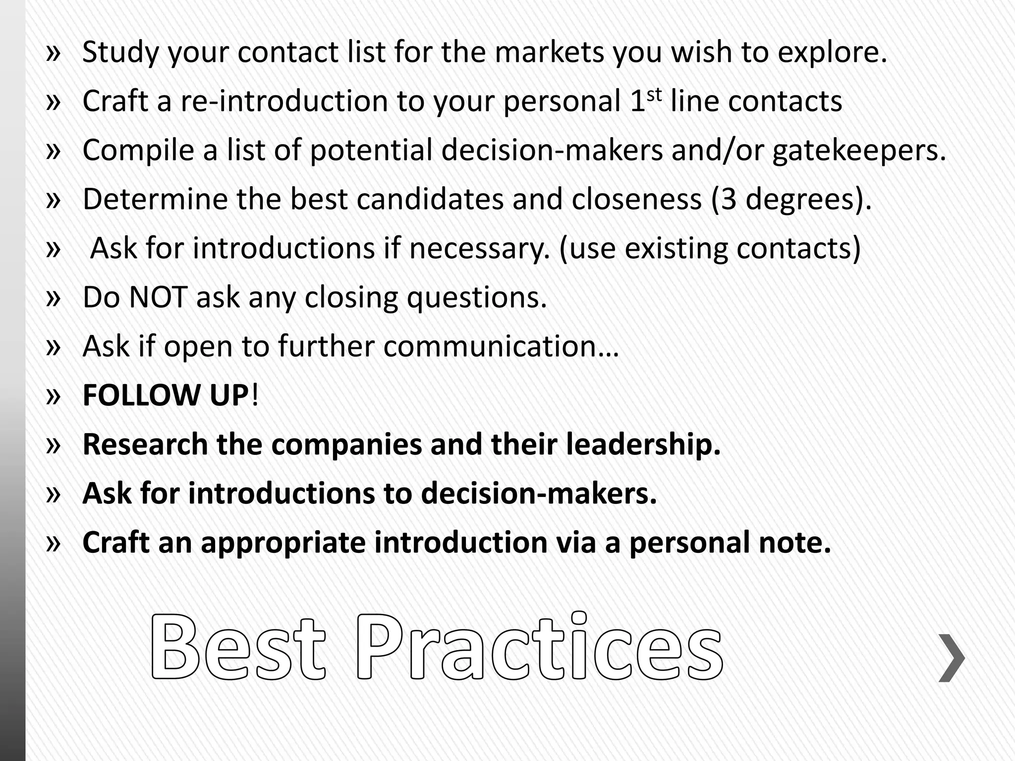 » Study your contact list for the markets you wish to explore.
» Craft a re-introduction to your personal 1st line contacts
» Compile a list of potential decision-makers and/or gatekeepers.
» Determine the best candidates and closeness (3 degrees).
» Ask for introductions if necessary. (use existing contacts)
» Do NOT ask any closing questions.
» Ask if open to further communication…
» FOLLOW UP!
» Research the companies and their leadership.
» Ask for introductions to decision-makers.
» Craft an appropriate introduction via a personal note.
 