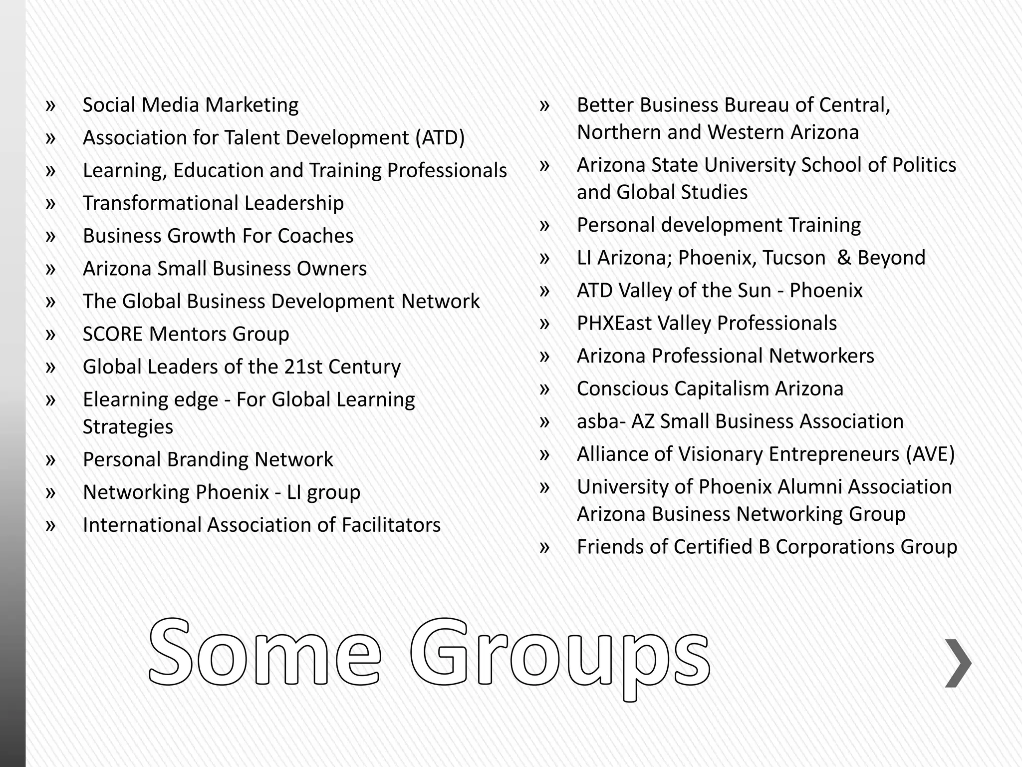 » Social Media Marketing
» Association for Talent Development (ATD)
» Learning, Education and Training Professionals
» Transformational Leadership
» Business Growth For Coaches
» Arizona Small Business Owners
» The Global Business Development Network
» SCORE Mentors Group
» Global Leaders of the 21st Century
» Elearning edge - For Global Learning
Strategies
» Personal Branding Network
» Networking Phoenix - LI group
» International Association of Facilitators
» Better Business Bureau of Central,
Northern and Western Arizona
» Arizona State University School of Politics
and Global Studies
» Personal development Training
» LI Arizona; Phoenix, Tucson & Beyond
» ATD Valley of the Sun - Phoenix
» PHXEast Valley Professionals
» Arizona Professional Networkers
» Conscious Capitalism Arizona
» asba- AZ Small Business Association
» Alliance of Visionary Entrepreneurs (AVE)
» University of Phoenix Alumni Association
Arizona Business Networking Group
» Friends of Certified B Corporations Group
 