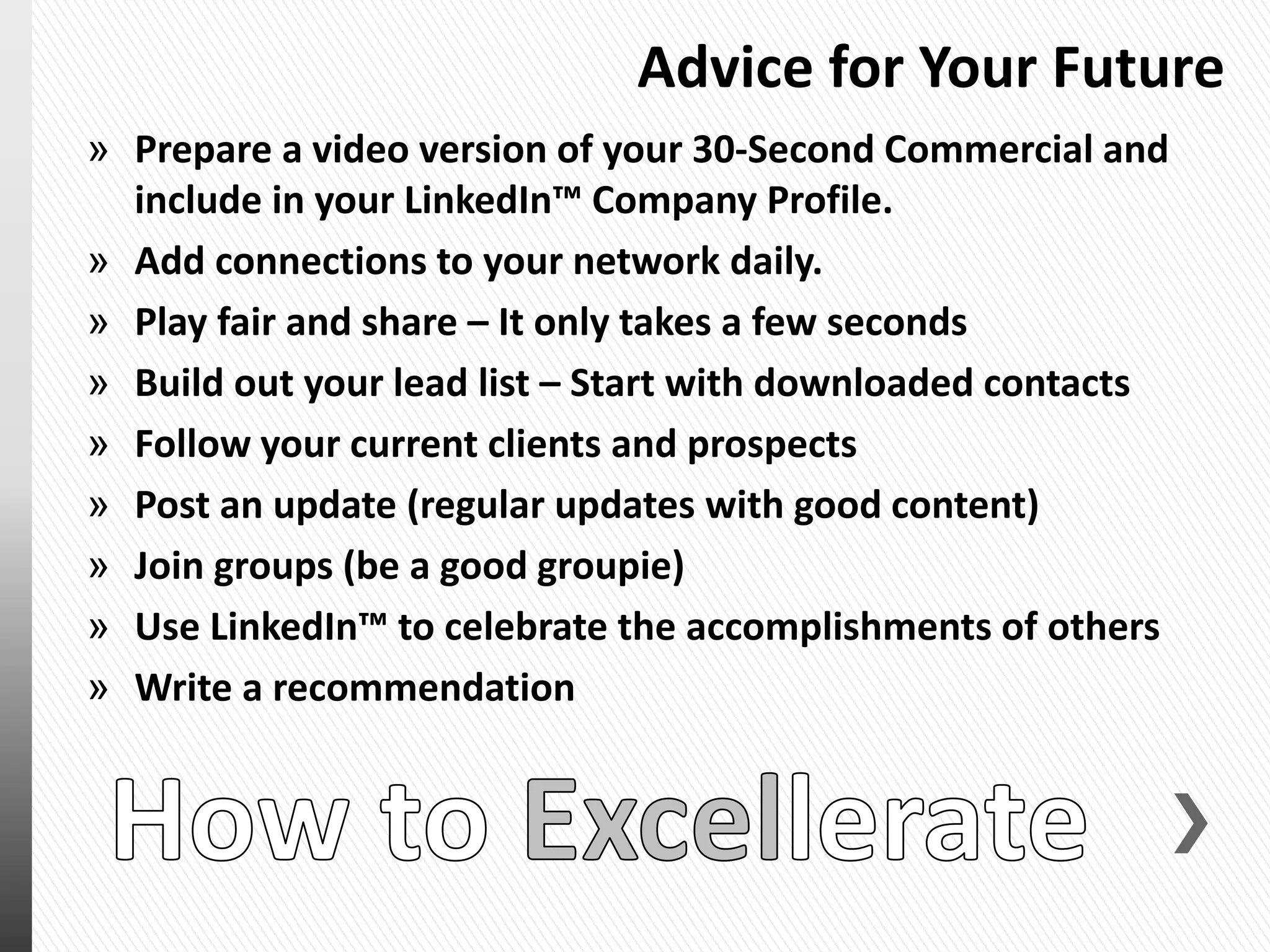 Advice for Your Future
» Prepare a video version of your 30-Second Commercial and
include in your LinkedIn™ Company Profile.
» Add connections to your network daily.
» Play fair and share – It only takes a few seconds
» Build out your lead list – Start with downloaded contacts
» Follow your current clients and prospects
» Post an update (regular updates with good content)
» Join groups (be a good groupie)
» Use LinkedIn™ to celebrate the accomplishments of others
» Write a recommendation
 