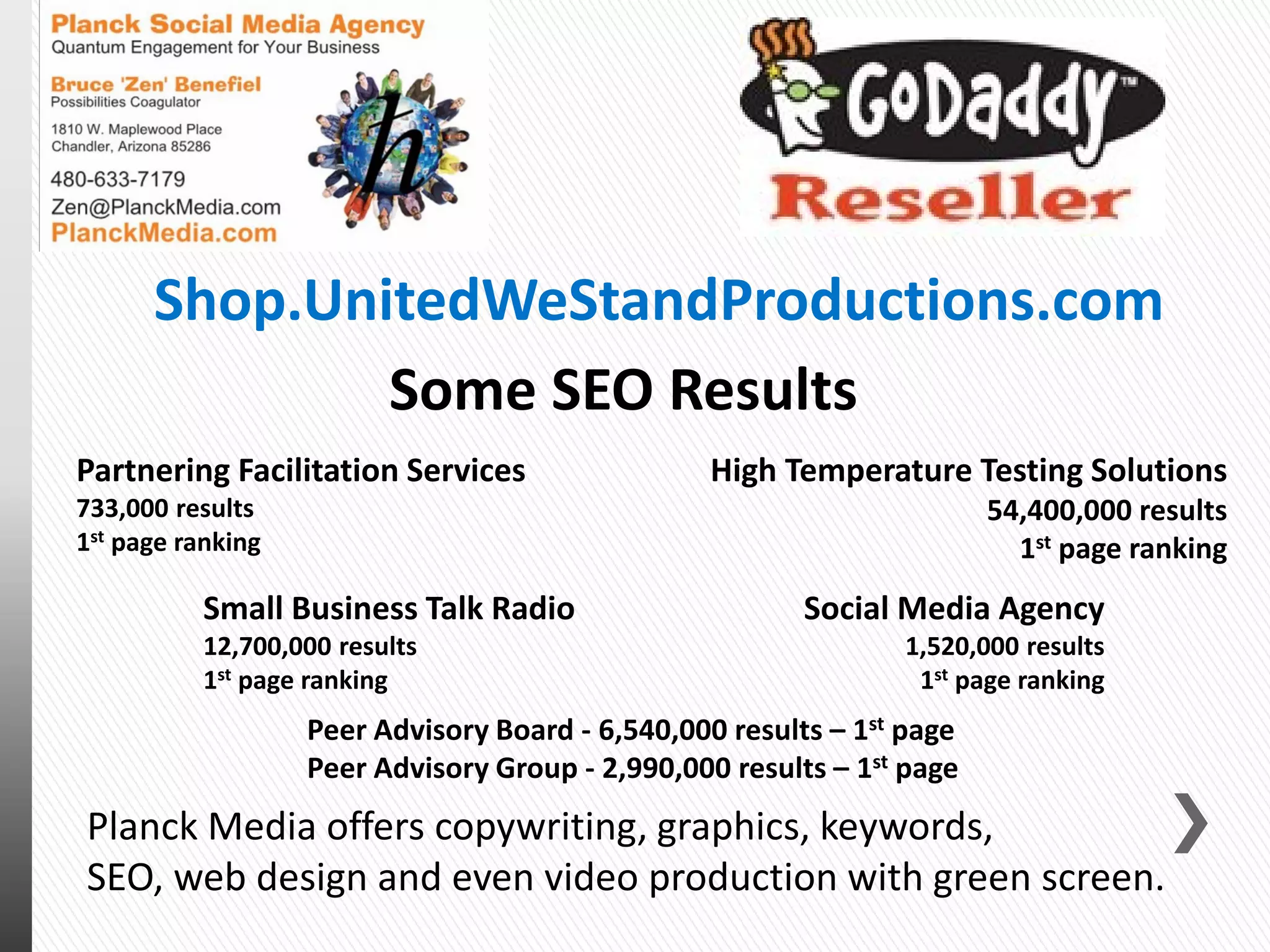 Partnering Facilitation Services
733,000 results
1st page ranking
Social Media Agency
1,520,000 results
1st page ranking
Small Business Talk Radio
12,700,000 results
1st page ranking
High Temperature Testing Solutions
54,400,000 results
1st page ranking
Some SEO Results
Peer Advisory Board - 6,540,000 results – 1st page
Peer Advisory Group - 2,990,000 results – 1st page
Shop.UnitedWeStandProductions.com
Planck Media offers copywriting, graphics, keywords,
SEO, web design and even video production with green screen.
 