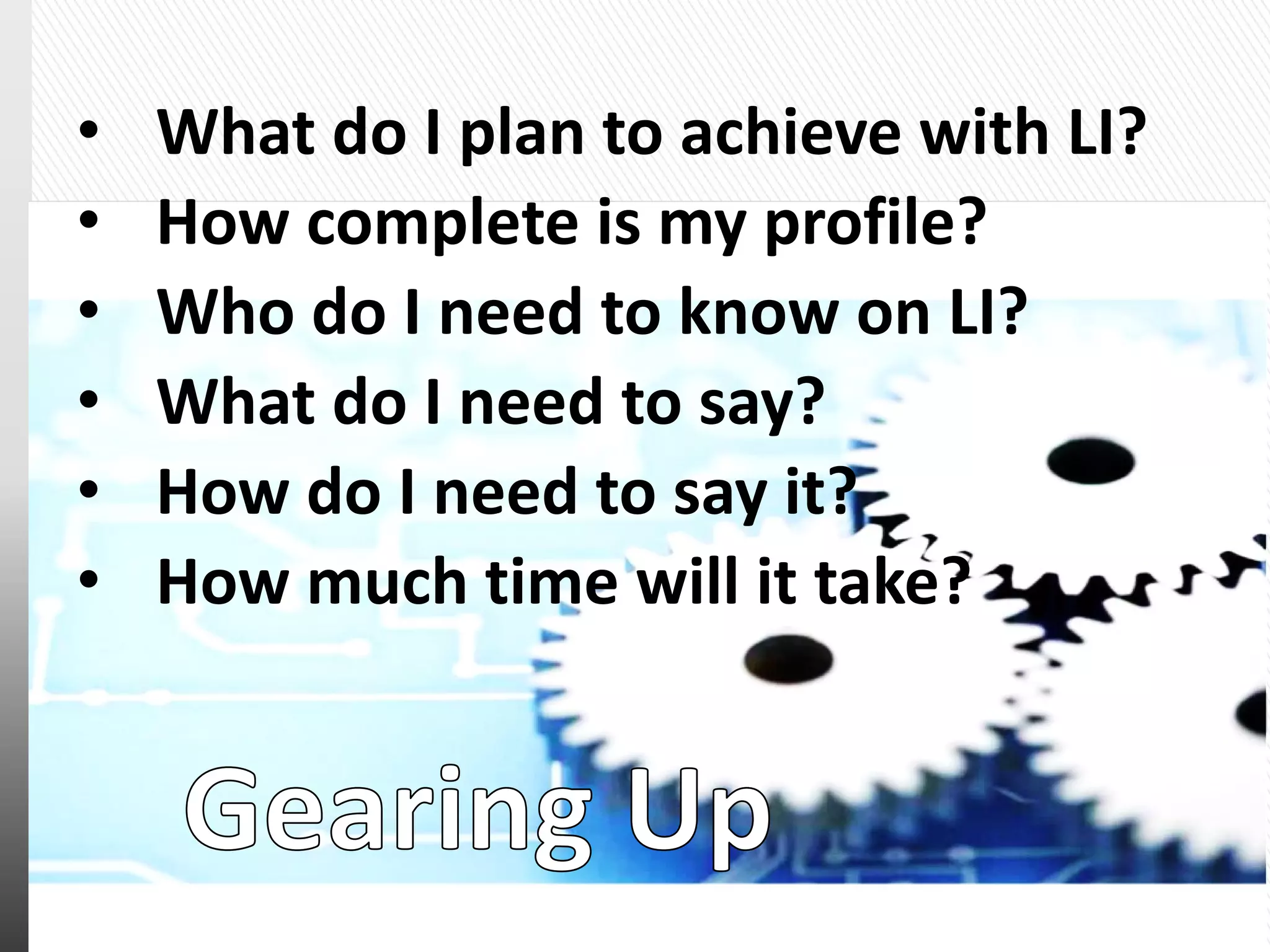 • What do I plan to achieve with LI?
• How complete is my profile?
• Who do I need to know on LI?
• What do I need to say?
• How do I need to say it?
• How much time will it take?
 