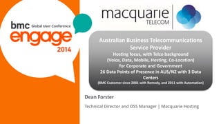 © Copyright 3/13/2015 BMC Software, Inc3
Dean Forster
Technical Director and OSS Manager | Macquarie Hosting
Australian Business Telecommunications
Service Provider
Hosting focus, with Telco background
(Voice, Data, Mobile, Hosting, Co-Location)
for Corporate and Government
26 Data Points of Presence in AUS/NZ with 3 Data
Centers
(BMC Customer since 2001 with Remedy, and 2011 with Automation)
 