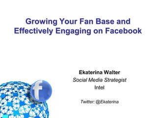 Growing Your Fan Base and
  Effectively Engaging on Facebook




                     Ekaterina Walter
                   Social Media Strategist
                            Intel

                      Twitter: @Ekaterina
@EkaterinaWalter
 