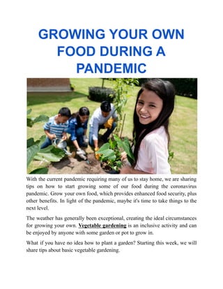 GROWING YOUR OWN
FOOD DURING A
PANDEMIC
With the current pandemic requiring many of us to stay home, we are sharing
tips on how to start growing some of our food during the coronavirus
pandemic. Grow your own food, which provides enhanced food security, plus
other benefits. In light of the pandemic, maybe it's time to take things to the
next level.
The weather has generally been exceptional, creating the ideal circumstances
for growing your own. Vegetable gardening is an inclusive activity and can
be enjoyed by anyone with some garden or pot to grow in.
What if you have no idea how to plant a garden? Starting this week, we will
share tips about basic vegetable gardening.
 