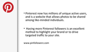 • Pinterest now has millions of unique active users,
  and is a website that allows photos to be shared
  among like-minded individuals.

• Having more Pinterest followers is an excellent
 method to highlight your brand or to drive
 targeted traffic to your site.

www.pinfollowerz.com
 