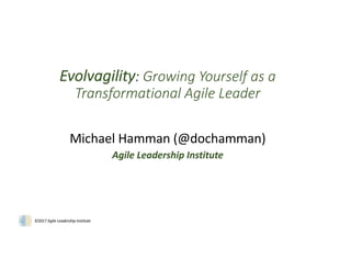 ©2017	Agile	Leadership	Institute
Evolvagility:	Growing	Yourself	as	a	
Transformational	Agile	Leader
Michael	Hamman	(@dochamman)
Agile	Leadership	Institute
 