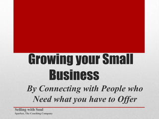 Growing your Small
             Business
         By Connecting with People who
          Need what you have to Offer
Selling with Soul
Sparker, The Coaching Company
 
