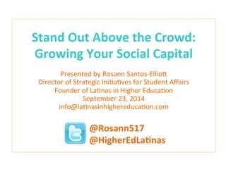 Stand 
Out 
Above 
the 
Crowd: 
Growing 
Your 
Social 
Capital 
Presented 
by 
Rosann 
Santos-­‐Ellio3 
Director 
of 
Strategic 
Ini9a9ves 
for 
Student 
Affairs 
Founder 
of 
La9nas 
in 
Higher 
Educa9on 
September 
23, 
2014 
info@la9nasinhighereduca9on.com 
@Rosann517 
@HigherEdLaCnas 
 