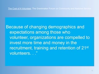 The Cost of A Volunteer, The Grantmaker Forum on Community and National Service




Because of changing demographics and
 expectations among those who
 volunteer, organizations are compelled to
 invest more time and money in the
 recruitment, training and retention of 21st
 volunteers. . .‖


                                                                                   10
 