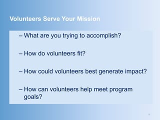 Volunteers Serve Your Mission

  – What are you trying to accomplish?

  – How do volunteers fit?

  – How could volunteers best generate impact?

  – How can volunteers help meet program
    goals?

                                                 14
 