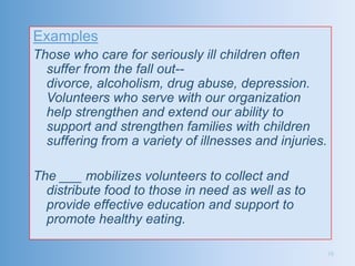 Examples
Those who care for seriously ill children often
  suffer from the fall out--
  divorce, alcoholism, drug abuse, depression.
  Volunteers who serve with our organization
  help strengthen and extend our ability to
  support and strengthen families with children
  suffering from a variety of illnesses and injuries.

The ___ mobilizes volunteers to collect and
  distribute food to those in need as well as to
  provide effective education and support to
  promote healthy eating.

                                                        16
 