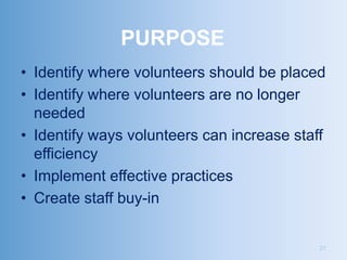 PURPOSE
• Identify where volunteers should be placed
• Identify where volunteers are no longer
  needed
• Identify ways volunteers can increase staff
  efficiency
• Implement effective practices
• Create staff buy-in


                                            21
 