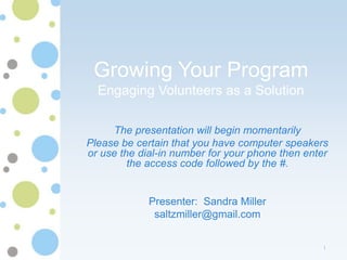 Growing Your Program
  Engaging Volunteers as a Solution

     The presentation will begin momentarily
Please be certain that you have computer speakers
or use the dial-in number for your phone then enter
         the access code followed by the #.


             Presenter: Sandra Miller
              saltzmiller@gmail.com


                                                 1
 