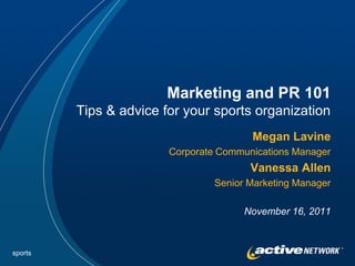 Marketing and PR 101
         Tips & advice for your sports organization
                                        Megan Lavine
                        Corporate Communications Manager
                                        Vanessa Allen
                                 Senior Marketing Manager

                                       November 16, 2011



sports
 